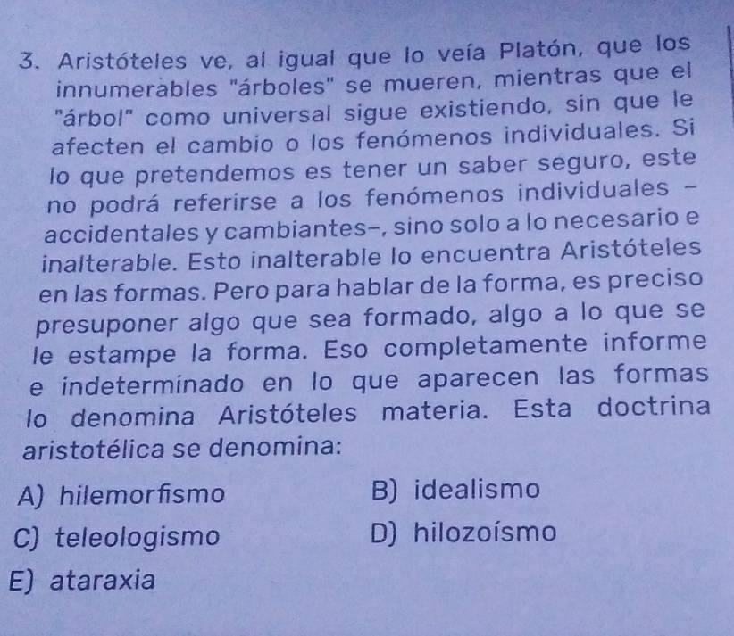 Aristóteles ve, al igual que lo veía Platón, que los
innumerábles "árboles" se mueren, mientras que el
"árbol" como universal sigue existiendo, sin que le
afecten el cambio o los fenómenos individuales. Si
lo que pretendemos es tener un saber seguro, este
no podrá referirse a los fenómenos individuales -
accidentales y cambiantes-, sino solo a lo necesario e
inalterable. Esto inalterable lo encuentra Aristóteles
en las formas. Pero para hablar de la forma, es preciso
presuponer algo que sea formado, algo a lo que se
le estampe la forma. Eso completamente informe
e indeterminado en lo que aparecen las formas
lo denomina Aristóteles materia. Esta doctrina
aristotélica se denomina:
A) hilemorfismo B) idealismo
C) teleologismo D) hilozoísmo
E) ataraxia