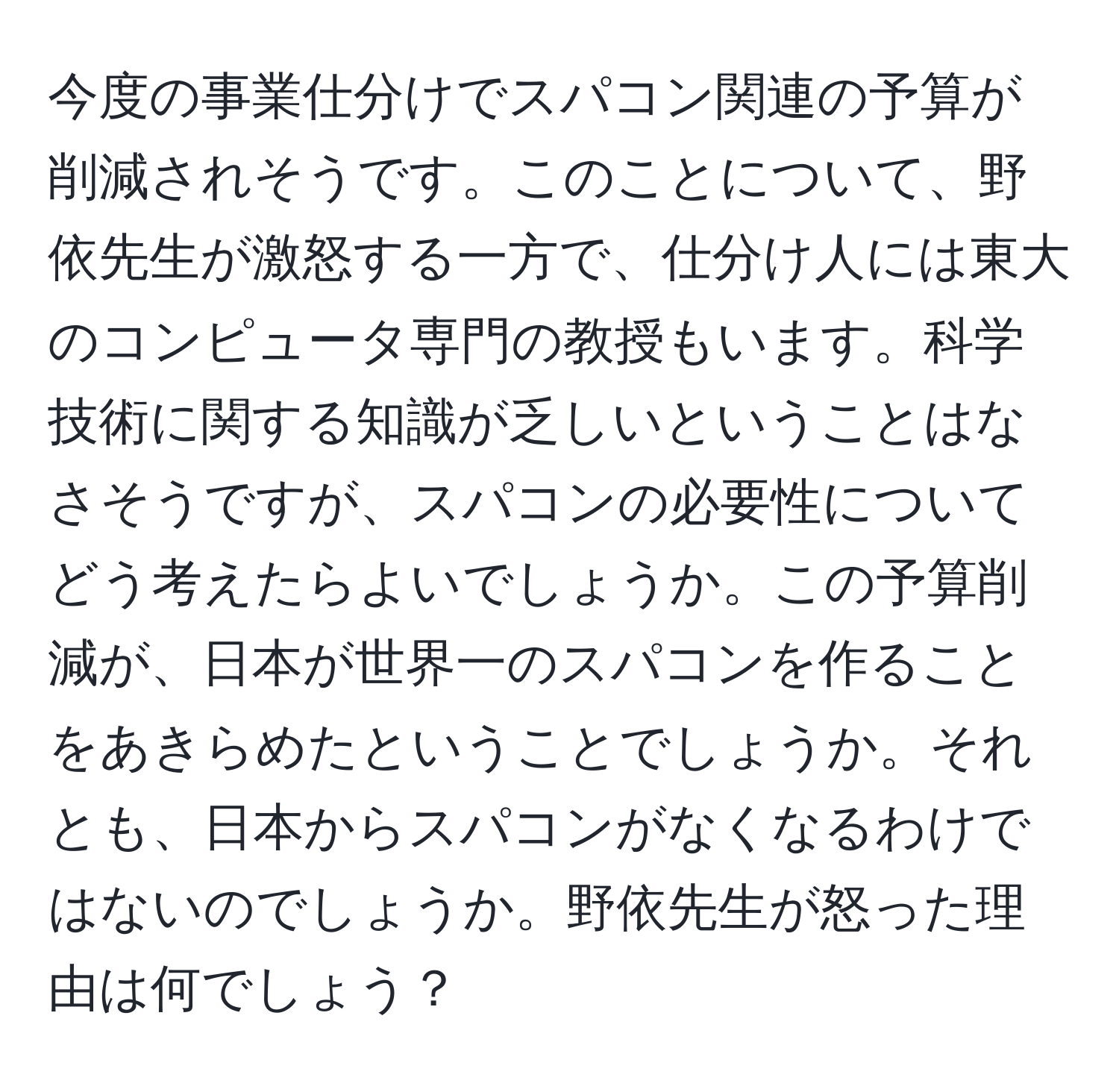 今度の事業仕分けでスパコン関連の予算が削減されそうです。このことについて、野依先生が激怒する一方で、仕分け人には東大のコンピュータ専門の教授もいます。科学技術に関する知識が乏しいということはなさそうですが、スパコンの必要性についてどう考えたらよいでしょうか。この予算削減が、日本が世界一のスパコンを作ることをあきらめたということでしょうか。それとも、日本からスパコンがなくなるわけではないのでしょうか。野依先生が怒った理由は何でしょう？