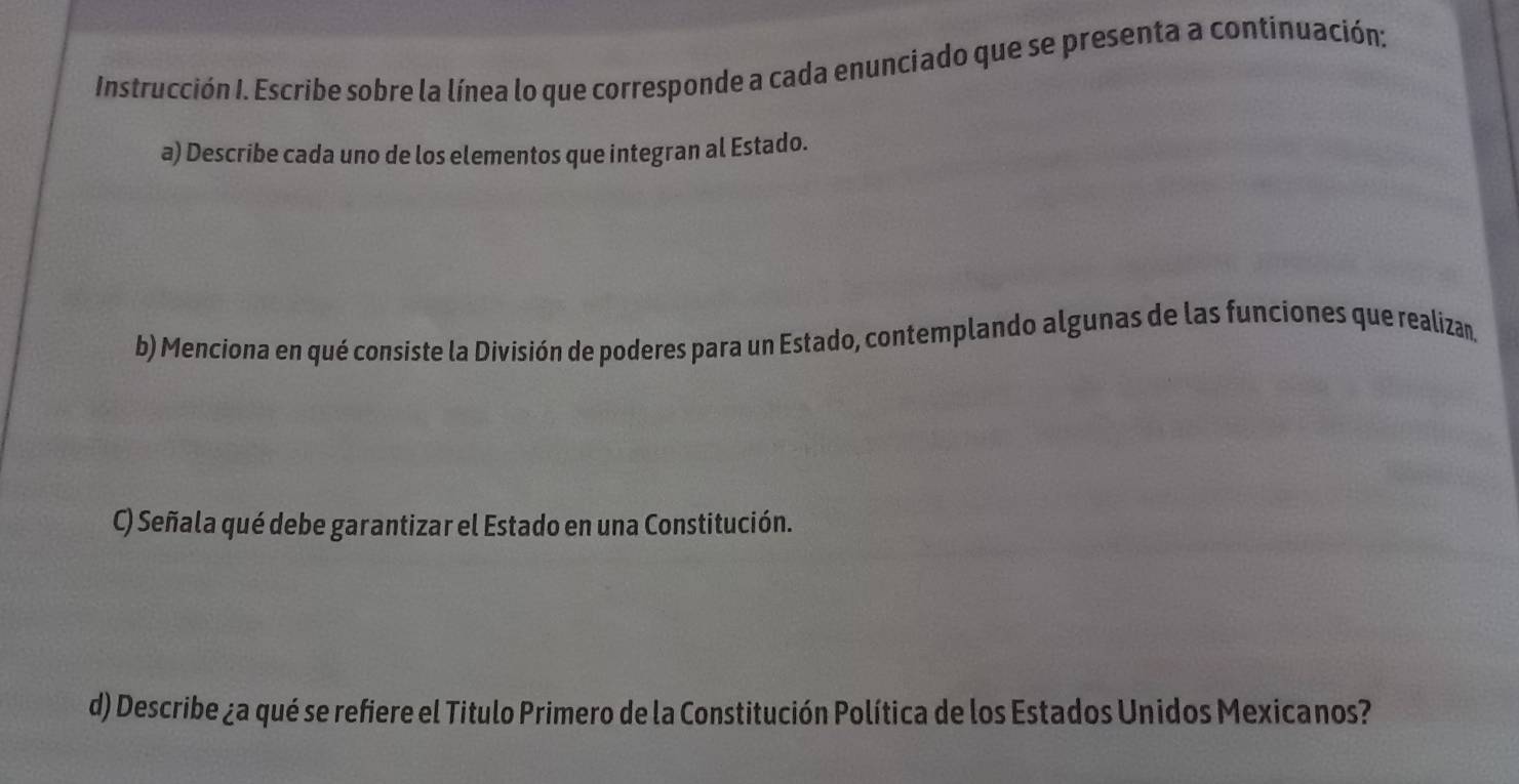 Instrucción I. Escribe sobre la línea lo que corresponde a cada enunciado que se presenta a continuación: 
a) Describe cada uno de los elementos que integran al Estado. 
b) Menciona en qué consiste la División de poderes para un Estado, contemplando algunas de las funciones que realizan. 
C) Señala qué debe garantizar el Estado en una Constitución. 
d) Describe ¿a qué se refiere el Titulo Primero de la Constitución Política de los Estados Unidos Mexicanos?