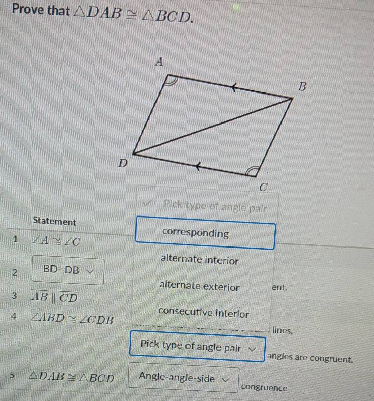 Prove that △ DAB≌ △ BCD. 
Pick type of angle pair 
Statement corresponding 
1 ∠ A≌ ∠ C
alternate interior 
2 BD=DB
alternate exterior ent. 
3 overline ABparallel overline CD
consecutive interior 
4 ∠ ABD≌ ∠ CDB lines, 
Pick type of angle pair angles are congruent. 
5 △ DAB≌ △ BCD Angle-angle-side 
congruence