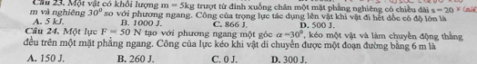 và nghiêng Cầu 23. Một vật có khổi lượng m=5kg trượt từ đỉnh xuống chân một mặt phẳng nghiêng có chiều dài s=20^x Coule
30°
A. 5 kJ. so với phương ngang. Công của trọng lực tác dụng lên vật khi vật đi hết đốc có độ lớn là
B. 1000 J.
Câu 24. Một lực F=50N tạo với phương ngang một góc C. 866 J D. 500 J. ' é một vật và làm chuyền động thắng
alpha =30°
đều trên một mặt phẳng ngang. Công của lực kéo khi vật di chuyển được một đoạn đường bằng 6 m là
A. 150 J. B. 260 J. C. 0 J. D. 300 J.