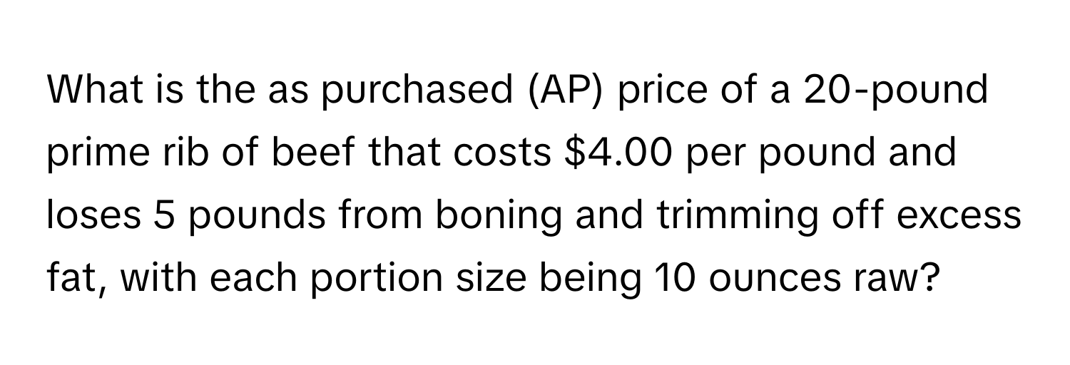 What is the as purchased (AP) price of a 20-pound prime rib of beef that costs $4.00 per pound and loses 5 pounds from boning and trimming off excess fat, with each portion size being 10 ounces raw?