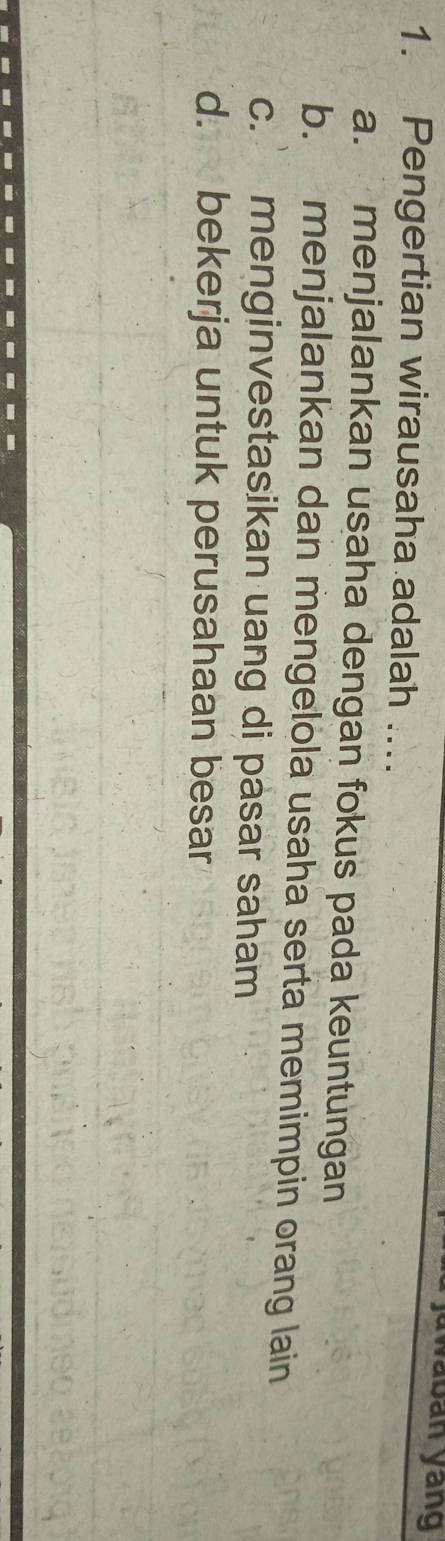 waban yang
1. Pengertian wirausaha adalah ....
a. menjalankan usaha dengan fokus pada keuntungan
b. menjalankan dan mengelola usaha serta memimpin orang lain
c. menginvestasikan uang di pasar saham
d. bekerja untuk perusahaan besar