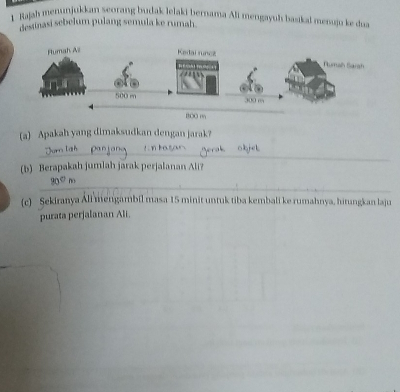 Rajah menunjukkan seorang budak lelaki bernama Ali mengayuh basikal menuju ke dua 
destinasi sebelum pulang semula ke rumah. 
(a) Apakah yang dimaksudkan dengan jarak? 
_ 
_ 
_ 
(b) Berapakah jumlah jarak perjalanan Ali? 
_
30ºm
(c) Sekiranya Ali mengambil masa 15 minit untuk tiba kembali ke rumahnya, hitungkan laju 
purata perjalanan Ali. 
_