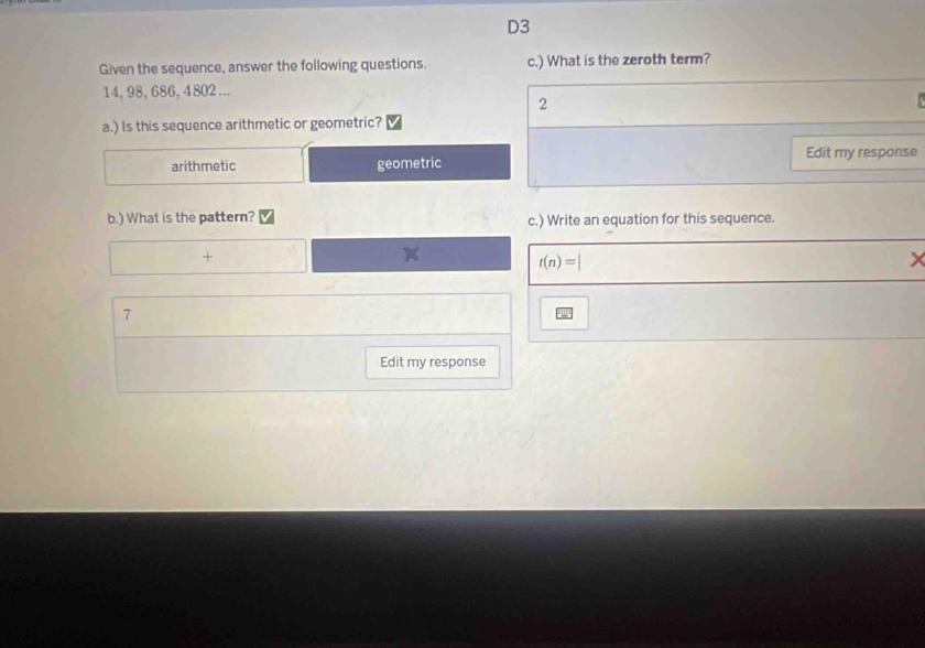 D3
Given the sequence, answer the following questions. c.) What is the zeroth term?
14, 98, 686, 4802...
2
a.) Is this sequence arithmetic or geometric?
Edit my response
arithmetic geometric
b.) What is the pattern? c.) Write an equation for this sequence.
(□)° +
t(n)=|
7
Edit my response