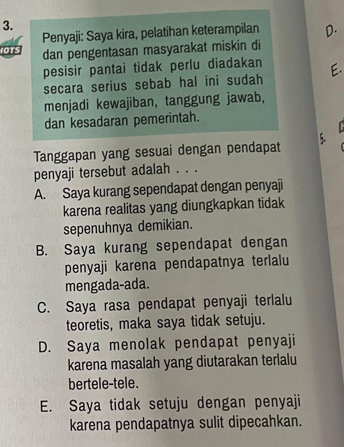 Penyaji: Saya kira, pelatihan keterampilan
D.
IOTS dan pengentasan masyarakat miskin di
pesisir pantai tidak perlu diadakan
E.
secara serius sebab hal ini sudah
menjadi kewajiban, tanggung jawab,
dan kesadaran pemerintah.
5.
Tanggapan yang sesuai dengan pendapat
penyaji tersebut adalah . . .
A. Saya kurang sependapat dengan penyaji
karena realitas yang diungkapkan tidak
sepenuhnya demikian.
B. Saya kurang sependapat dengan
penyaji karena pendapatnya terlalu
mengada-ada.
C. Saya rasa pendapat penyaji terlalu
teoretis, maka saya tidak setuju.
D. Saya menolak pendapat penyaji
karena masalah yang diutarakan terlalu
bertele-tele.
E. Saya tidak setuju dengan penyaji
karena pendapatnya sulit dipecahkan.