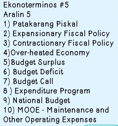 Ekonoterminos #5 
Aralin 5 
1) Patakarang Piskal 
2) Expansionary Fiscal Policy 
3) Contractionary Fiscal Policy 
4)Over-heated Economy 
5)Budget Surplus 
6) Budget Deficit 
7) Budget Call 
8 ) Expenditure Program 
9) National Budget 
10) MOOE - Maintenance and 
Other Operating Expenses