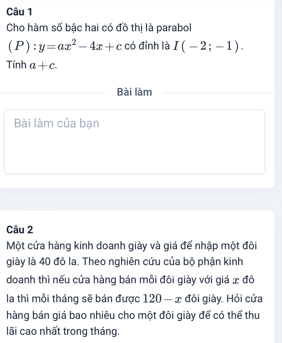 Cho hàm số bậc hai có đồ thị là parabol
(P):y=ax^2-4x+c có đỉnh là I(-2;-1). 
Tính a+c. 
Bài làm 
Bài làm của bạn 
Câu 2 
Một cửa hàng kinh doanh giày và giá để nhập một đôi 
giày là 40 đô la. Theo nghiên cứu của bộ phận kinh 
doanh thì nếu cửa hàng bán mỗi đôi giày với giá x đô 
la thì mỗi tháng sẽ bán được 120-x đôi giày. Hỏi cửa 
hàng bán giá bao nhiêu cho một đôi giày để có thể thu 
lãi cao nhất trong tháng.