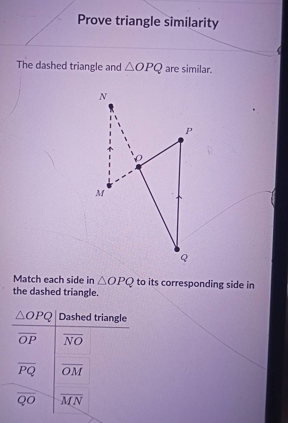 Prove triangle similarity
The dashed triangle and △ OPQ are similar.
Match each side in △ OPQ to its corresponding side in
the dashed triangle.