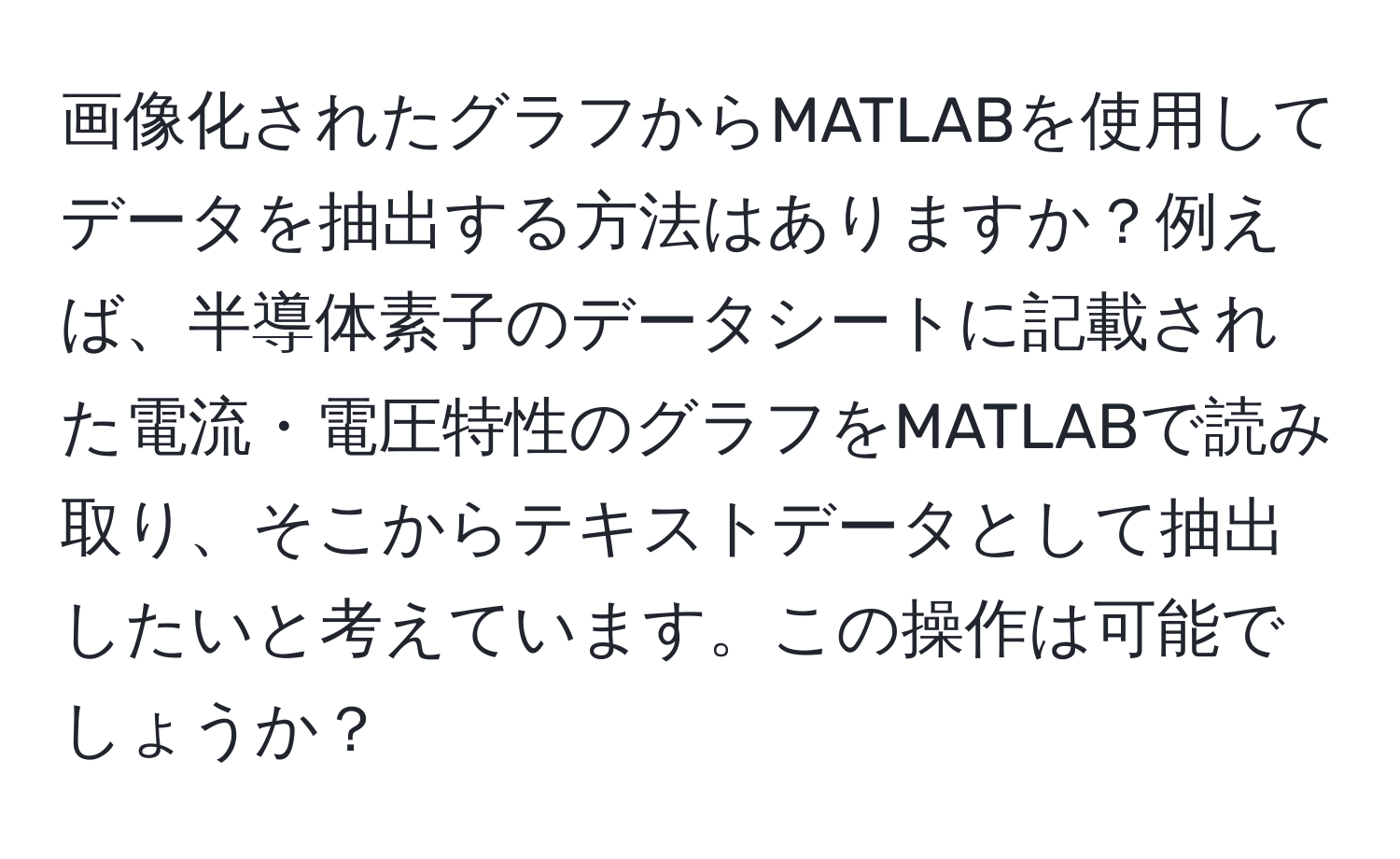 画像化されたグラフからMATLABを使用してデータを抽出する方法はありますか？例えば、半導体素子のデータシートに記載された電流・電圧特性のグラフをMATLABで読み取り、そこからテキストデータとして抽出したいと考えています。この操作は可能でしょうか？