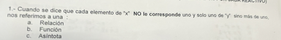 1.- Cuando se dice que cada elemento de "x" NO le corresponde uno y solo uno de "y" sino más de uno,
nos referimos a una :
a. Relación
b. Función
c. Asíntota