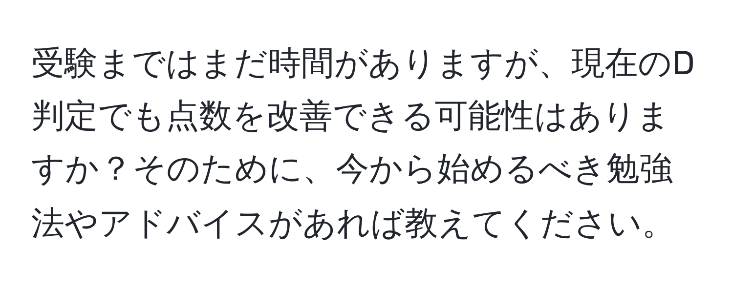 受験まではまだ時間がありますが、現在のD判定でも点数を改善できる可能性はありますか？そのために、今から始めるべき勉強法やアドバイスがあれば教えてください。