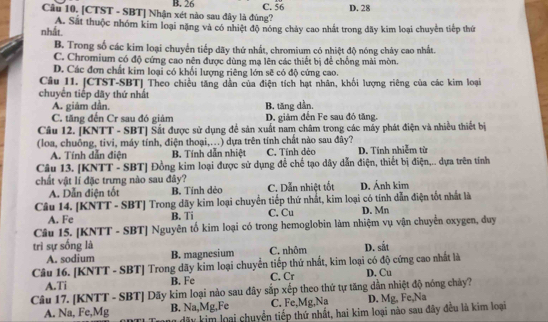 B. 26 C. 56
Câu 10. [CTST - SBT] Nhận xét nào sau đây là đùng? D. 28
nhất. A. Sắt thuộc nhóm kim loại nặng và có nhiệt độ nóng chảy cao nhất trong đãy kim loại chuyển tiếp thứ
B. Trong số các kim loại chuyển tiếp dãy thứ nhất, chromium có nhiệt độ nóng chảy cao nhất.
C. Chromium có độ cứng cao nên được dùng mạ lên các thiết bị để chống mài mòn.
D. Các đơn chất kim loại có khối lượng riêng lớn sẽ có độ cứng cao.
Câu 11. [CTST-SBT] Theo chiều tăng dẫn của điện tích hạt nhân, khối lượng riêng của các kim loại
chuyển tiếp dãy thứ nhất
A. giám dân,
C. tăng đến Cr sau đó giảm B, tăng dần.
D. giảm đến Fe sau đó tăng.
Câu 12. [KNTT - SBT] Sắt được sử dụng để sản xuất nam châm trong các mẫy phát điện và nhiều thiết bị
(loa, chuồng, tivi, máy tính, điện thoại,...) dựa trên tính chất nào sau đây? D. Tính nhiễm từ
A. Tính dẫn điện B. Tính dẫn nhiệt C. Tính dẻo
Câu 13. [KNTT - SBT] Đồng kim loại được sử dụng để chế tạo dây dẫn điện, thiết bị điện,.. dựa trên tính
chất vật lí đặc trưng nào sau đây? C. Dẫn nhiệt tốt D. Ánh kim
A. Dẫn điện tốt B. Tính dẻo
Câu 14. [KNTT - SBT] Trong dãy kim loại chuyển tiếp thứ nhất, kim loại có tính dẫn điện tốt nhất là D. Mn
A. Fe B. Ti C. Cu
Câu 15. [KNTT - SBT] Nguyên tố kim loại có trong hemoglobin làm nhiệm vụ vận chuyển oxygen, duy
trì sự sống là C. nhôm D. sắt
A. sodium B. magnesium
Câu 16. [KNTT - SBT] Trong dãy kim loại chuyển tiếp thứ nhất, kim loại có độ cứng cao nhất là
A.Ti B. Fe C. Cr D. Cu
Câu 17. [KNTT - SBT] Dãy kim loại nào sau đây sắp xếp theo thứ tự tăng dẫn nhiệt độ nóng chây?
A. Na, Fe,Mg B. Na,Mg,Fe C. Fe,Mg,Nạ D. Mg, Fe,Na
dãy kim loại chuyển tiếp thứ nhất, hai kim loại nào sau đây đều là kim loại