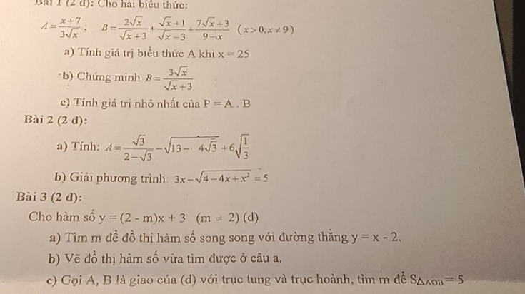 Bm 1 (2 đ): Cho hai biêu thức:
A= (x+7)/3sqrt(x) , B= 2sqrt(x)/sqrt(x)+3 + (sqrt(x)+1)/sqrt(x)-3 + (7sqrt(x)+3)/9-x (x>0;z!= 9)
a) Tính giá trị biểu thức A khi x=25
*b) Chứng minh B= 3sqrt(x)/sqrt(x)+3 
c) Tính giá trị nhỏ nhất của P=A.B
Bài 2 (2 d): 
a) Tính: A= sqrt(3)/2-sqrt(3) -sqrt(13-4sqrt 3)+6sqrt(frac 1)3
b) Giải phương trình 3x-sqrt(4-4x+x^2)=5
Bài 3 (2 đ): 
Cho hàm số y=(2-m)x+3(m!= 2)(d
a) Tìm m đề đồ thị hàm số song song với đường thẳng y=x-2. 
b) Vẽ đồ thị hàm số vừa tìm được ở câu a. 
c) Gọi A, B là giao của (d) với trục tung và trục hoành, tìm m để S_△ AOB=5