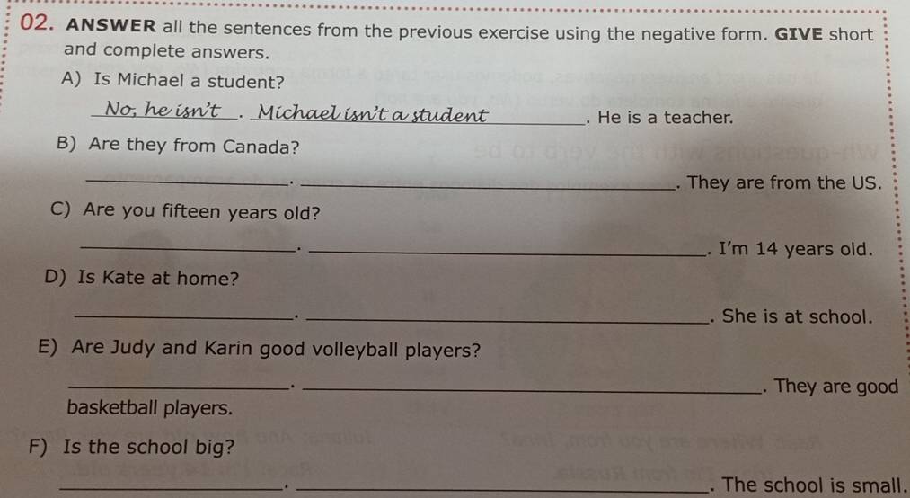 ANSWER all the sentences from the previous exercise using the negative form. GIVE short 
and complete answers. 
A) Is Michael a student? 
_. _. He is a teacher. 
B) Are they from Canada? 
_ 
. _. They are from the US. 
C) Are you fifteen years old? 
_ 
_._ . I'm 14 years old. 
D) Is Kate at home? 
_. _. She is at school. 
E) Are Judy and Karin good volleyball players? 
_._ . They are good 
basketball players. 
F) Is the school big? 
_. _. The school is small.