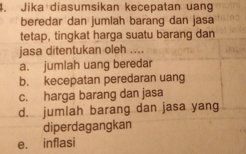 Jika diasumsikan kecepatan uang
beredar dan jumlah barang dan jasa
tetap, tingkat harga suatu barang dan
jasa ditentukan oleh ....
a. jumlah uang beredar
b. kecepatan peredaran uang
c. harga barang dan jasa
d. jumlah barang dan jasa yang
diperdagangkan
e. inflasi