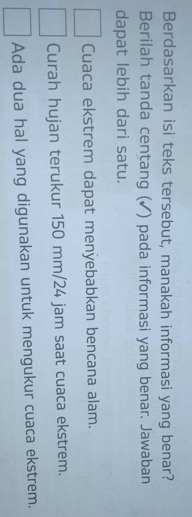 Berdasarkan isi teks tersebut, manakah informasi yang benar?
Berilah tanda cențang (✓) pada informasi yang benar. Jawaban
dapat lebih dari satu.
Cuaca ekstrem dapat menyebabkan bencana alam.
Curah hujan terukur 150 mm/24 jam saat cuaca ekstrem.
Ada dua hal yang digunakan untuk mengukur cuaca ekstrem.