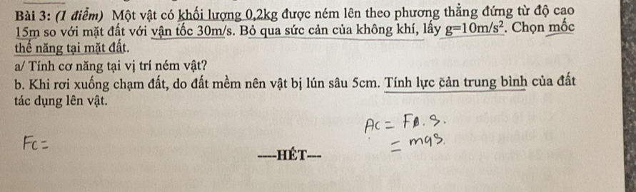 Một vật có khối lượng 0, 2kg được ném lên theo phương thẳng đứng từ độ cao
15m so với mặt đất với vận tốc 30m/s. Bỏ qua sức cản của không khí, lấy g=10m/s^2. Chọn mốc 
thế năng tại mặt đất. 
a/ Tính cơ năng tại vị trí ném vật? 
b. Khi rơi xuống chạm đất, do đất mềm nên vật bị lún sâu 5cm. Tính lực cản trung bình của đất 
tác dụng lên vật. 
ế T