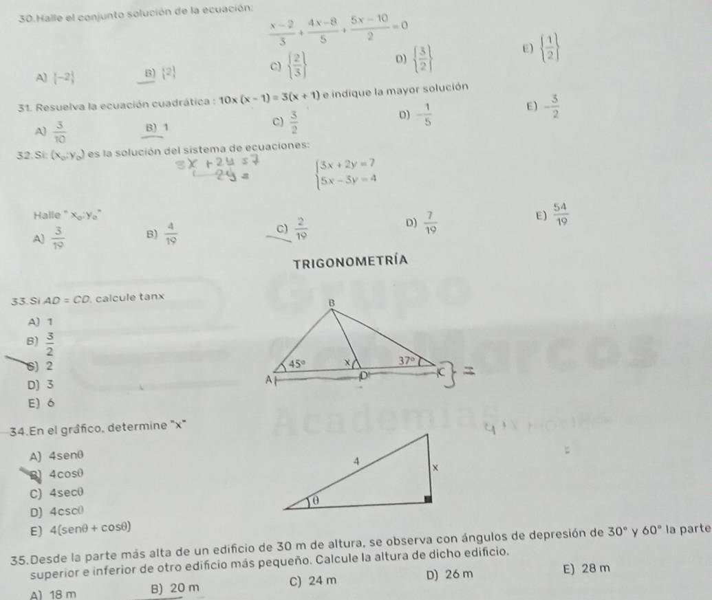 Halle el conjunto solución de la ecuación:
 (x-2)/3 + (4x-8)/5 + (5x-10)/2 =0
D)
E)   1/2 
A)  -2 B)  2
C)   2/3    3/2 
31. Resuelva la ecuación cuadrática : 10x(x-1)=3(x+1) e indique la mayor solución
E) - 3/2 
C)
A)  3/10  B) 1  3/2 
D) - 1/5 
32. Si: (x_0,y_0) es la solución del sistema de ecuaciones:
beginarrayl 3x+2y=7 5x-3y=4endarray.
Halle " XY E)  54/19 
A)  3/19  B)  4/19  C)  2/19  D)  7/19 
trigonoMetría
33. Si AD=CD , calcule tanx
A) 1
B)  3/2 
6) 2
D) 3
E) 6
34.En el gráfico, determine "x"
A) 4senθ
B 4cosθ
C) 4sec0
D) 4csc(
E) 4(sen θ +cos θ )
35.Desde la parte más alta de un edificio de 30 m de altura, se observa con ángulos de depresión de 30° y 60° la parte
superior e inferior de otro edifcio más pequeño. Calcule la altura de dicho edifício.
A) 18 m B) 20 m C) 24 m D) 26 m
E) 28 m