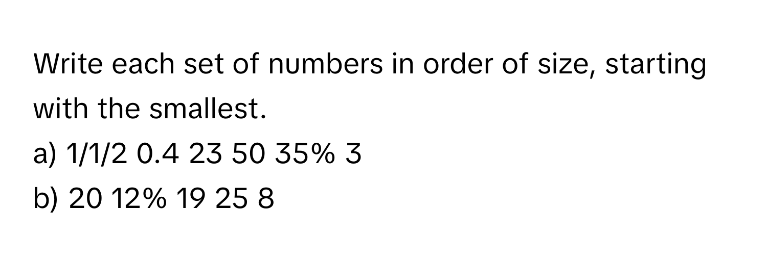 Write each set of numbers in order of size, starting with the smallest. 
a) 1/1/2 0.4 23 50 35% 3
b) 20 12% 19 25 8