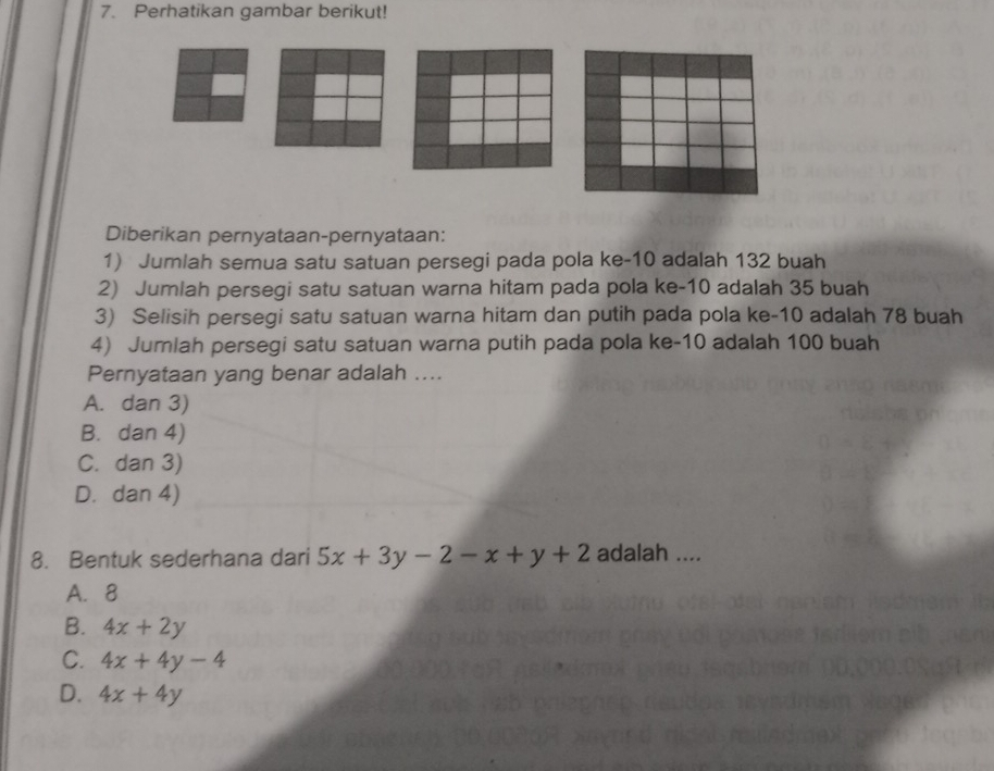 Perhatikan gambar berikut!
Diberikan pernyataan-pernyataan:
1) Jumlah semua satu satuan persegi pada pola ke -10 adalah 132 buah
2) Jumlah persegi satu satuan warna hitam pada pola ke -10 adalah 35 buah
3) Selisih persegi satu satuan warna hitam dan putih pada pola ke -10 adalah 78 buah
4) Jumlah persegi satu satuan warna putih pada pola ke -10 adalah 100 buah
Pernyataan yang benar adalah ....
A. dan 3)
B. dan 4)
C. dan 3)
D. dan 4)
8. Bentuk sederhana dari 5x+3y-2-x+y+2 adalah ....
A. 8
B. 4x+2y
C. 4x+4y-4
D. 4x+4y