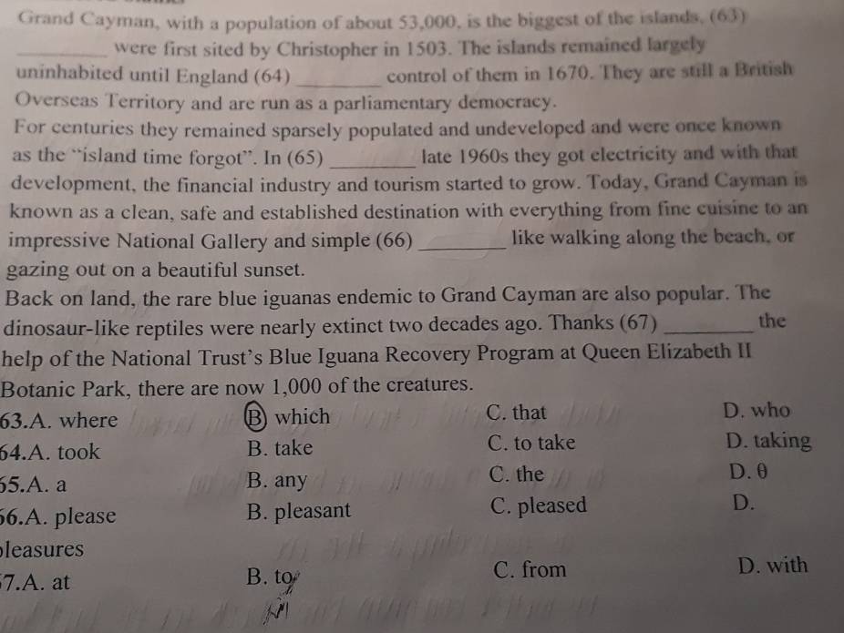 Grand Cayman, with a population of about 53,000, is the biggest of the islands, (63)
_were first sited by Christopher in 1503. The islands remained largely
uninhabited until England (64) _control of them in 1670. They are still a British
Overseas Territory and are run as a parliamentary democracy.
For centuries they remained sparsely populated and undeveloped and were once known
as the “island time forgot”. In (65) _late 1960s they got electricity and with that
development, the financial industry and tourism started to grow. Today, Grand Cayman is
known as a clean, safe and established destination with everything from fine cuisine to an
impressive National Gallery and simple (66) _like walking along the beach, or
gazing out on a beautiful sunset.
Back on land, the rare blue iguanas endemic to Grand Cayman are also popular. The
dinosaur-like reptiles were nearly extinct two decades ago. Thanks (67) _the
help of the National Trust’s Blue Iguana Recovery Program at Queen Elizabeth II
Botanic Park, there are now 1,000 of the creatures.
63.A. where B which C. that D. who
64.A. took B. take C. to take D. taking
5.A. a B. any C. the
D.θ
6.A. please B. pleasant C. pleased D.
leasures
C. from
7.A. at B. to D. with