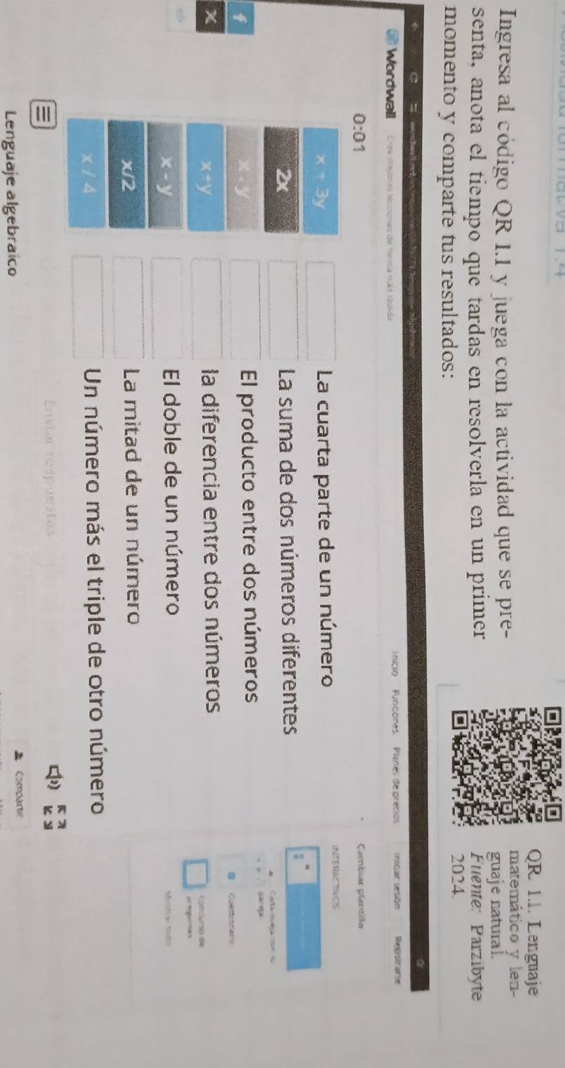 QR 1I. Lenguaje 
Ingresa al código QR 1.1 y juega con la actividad que se pre- 
matemático y len- 
guaje natural. 
senta, anota el tiempo que tardas en resolverla en un primer Fuénte: Parzibyte 
momento y comparte tus resultados: 2024. 
a 
S w he ed 
Wordwall Cne mgores Nczone de forma más roida ' nicio '' Puncones Pilanes de precios inicar sesión Resistrane 
0:01 Carbar plartóla
x+3y La cuarta parte de un número INTERAC RNCS
∠ x La suma de dos números diferentes 
Cata dueja con s
f
x
El producto entre dos números
3 Cuetot aro
x la diferencia entre dos números
x+y
Conmurso de 
i gances
x-y
El doble de un número 
Martiw Mido
x/2
La mitad de un número
x / 4 Un número más el triple de otro número 

Enviar respucitas 
[ 
Lenguaje algebraíco * Compartir