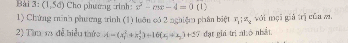 (1,5d) Cho phương trình: x^2-mx-4=0 (1) 
1) Chứng minh phương trình (1) luôn có 2 nghiệm phân biệt x_1; x_2 với mọi giá trị của m. 
2) Tìm m để biểu thức A=(x_1^(2+x_2^2)+16(x_1)+x_2)+57 đạt giá trị nhỏ nhất.