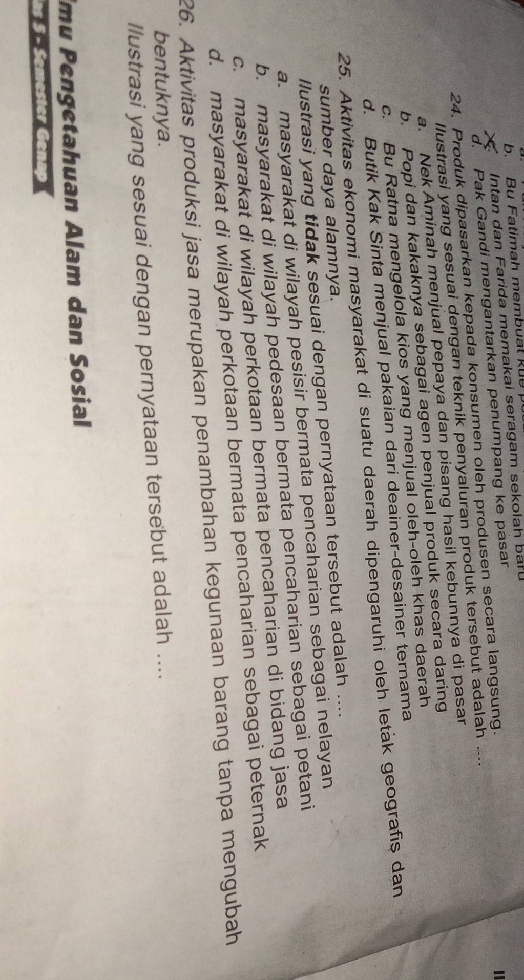 b. Bu Fatimah membual kue 
Intan dan Farida memakai seragam sekolah bar
d. Pak Gandi mengantarkan penumpang ke pasar
24. Produk dipasarkan kepada konsumen oleh produsen secara langsung.
llustrasi yang sesuai dengan teknik penyaluran produk tersebut adalah ....
a. Nek Aminah menjual pepaya dan pisang hasil kebunnya di pasar
b. Popi dan kakaknya sebagai agen penjual produk secara daring
c. Bu Ratna mengelola kios yang menjual oleh-oleh khas daerah
d. Butik Kak Sinta menjual pakaian dari deainer-desainer ternama
25. Aktivitas ekonomi masyarakat di suatu daerah dipengaruhi oleh leták geografiş dan
sumber daya alamnya.
llustrasi yang tidak sesuai dengan pernyataan tersebut adalah ....
a. masyarakat di wilayah pesisir bermata pencaharian sebagai nelayan
b. masyarakat di wilayah pedesaan bermata pencaharian sebagai petani
c. masyarakat di wilayah perkotaan bermata pencaharian di bidang jasa
d. masyarakat di wilayah perkotaan bermata pencaharian sebagai peternak
26. Aktivitas produksi jasa merupakan penambahan kegunaan barang tanpa mengubah
bentuknya.
llustrasi yang sesuai dengan pernyataan tersebut adalah ....
mu Pengetahuan Alam dan Sosial
as 5 - Semester Genap