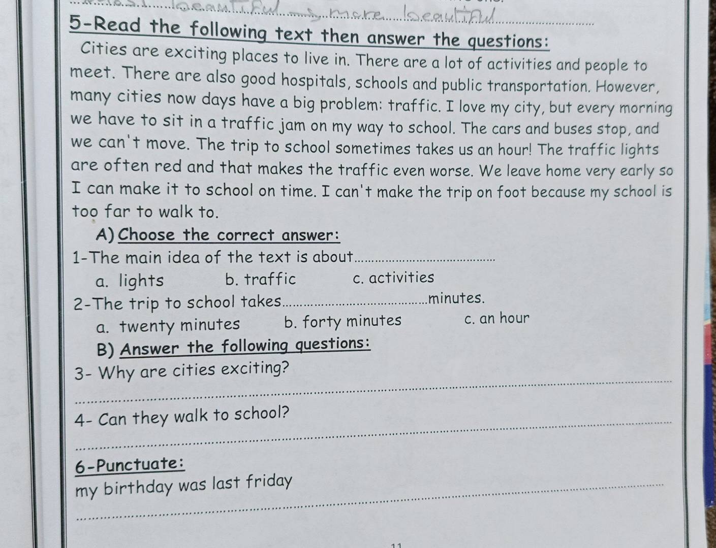 5-Read the following text then answer the questions:
Cities are exciting places to live in. There are a lot of activities and people to
meet. There are also good hospitals, schools and public transportation. However,
many cities now days have a big problem: traffic. I love my city, but every morning
we have to sit in a traffic jam on my way to school. The cars and buses stop, and
we can't move. The trip to school sometimes takes us an hour! The traffic lights
are often red and that makes the traffic even worse. We leave home very early so
I can make it to school on time. I can't make the trip on foot because my school is
too far to walk to.
A)Choose the correct answer:
1-The main idea of the text is about_
a. lights b. traffic c. activities
2-The trip to school takes._ minutes.
a. twenty minutes b. forty minutes c. an hour
B)Answer the following questions:
_
3- Why are cities exciting?
4- Can they walk to school?
6-Punctuate:
my birthday was last friday