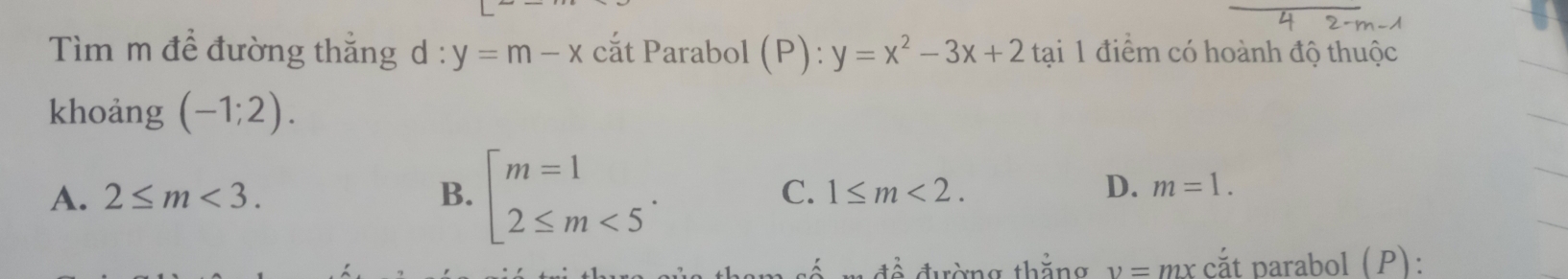 Tìm m đề đường thắng d : y=m-x cắt Parabol (P): :y=x^2-3x+2 tại 1 điểm có hoành độ thuộc
khoảng (-1;2).
A. 2≤ m<3</tex>. B. beginarrayl m=1 2≤ m<5endarray.. C. 1≤ m<2</tex>.
D. m=1. 
* đề đường thằng v=n 2x cắt parabol (P):