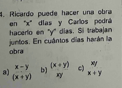 Ricardo puede hacer una obra
en "x ' días y Carlos podrá
hacerlo en "y" días. Si trabajan
juntos. En cuántos días harán la
obra
a) beginarrayr x-y (x+y)endarray b)  ((x+y))/xy  c) beginarrayr xy x+yendarray