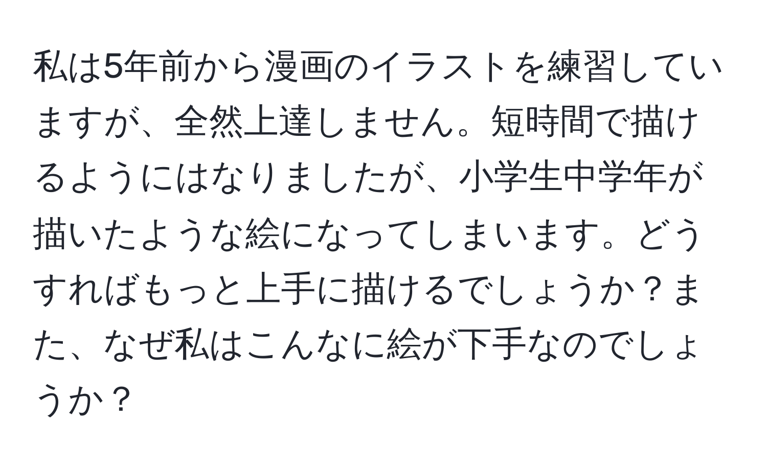 私は5年前から漫画のイラストを練習していますが、全然上達しません。短時間で描けるようにはなりましたが、小学生中学年が描いたような絵になってしまいます。どうすればもっと上手に描けるでしょうか？また、なぜ私はこんなに絵が下手なのでしょうか？