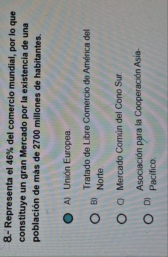8.- Representa el 46% del comercio mundial, por lo que
constituye un gran Mercado por la existencia de una
población de más de 2700 millones de habitantes.
A) Unión Europea.
Tratado de Libre Comercio de América del
B)
Norte.
Mercado Común del Cono Sur.
Asociación para la Cooperación Asia-
D) Pacífico.