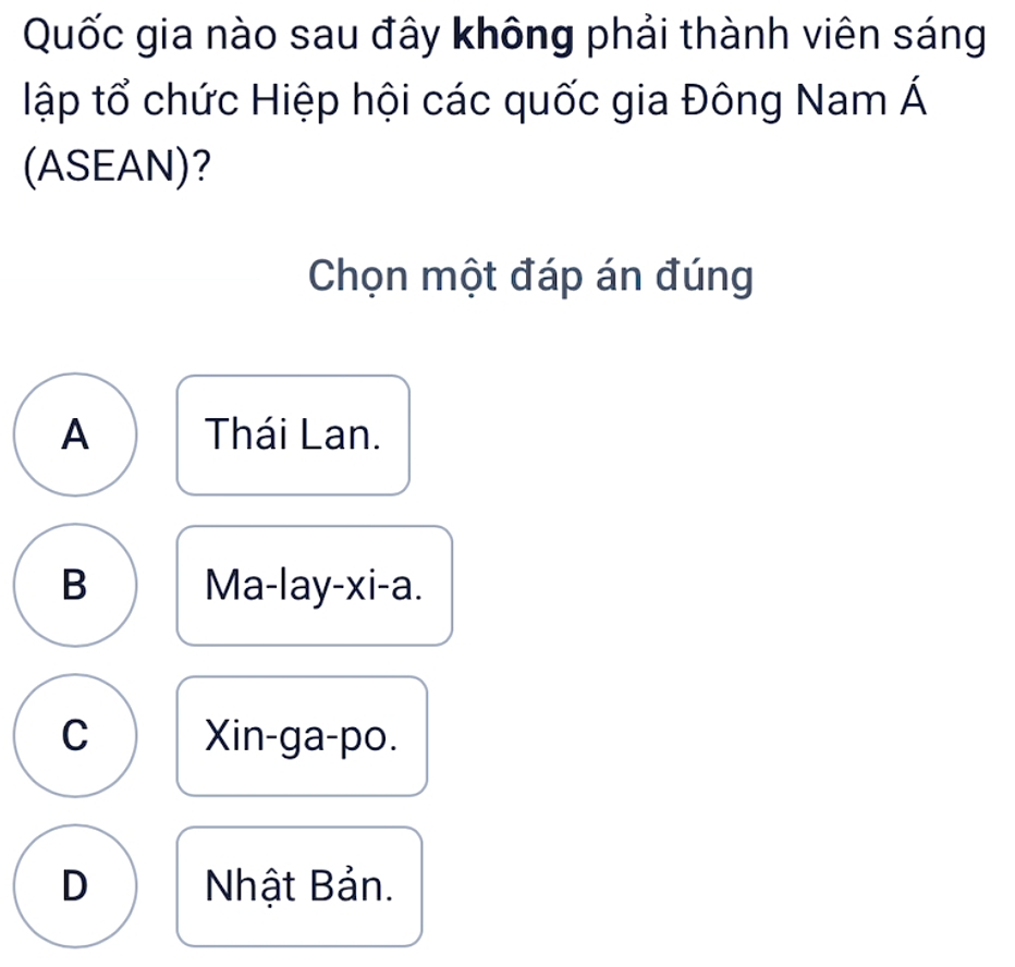 Quốc gia nào sau đây không phải thành viên sáng
tập tổ chức Hiệp hội các quốc gia Đông Nam Á
(ASEAN)?
Chọn một đáp án đúng
A Thái Lan.
B Ma-lay-xi-a.
C Xin-ga-po.
D Nhật Bản.