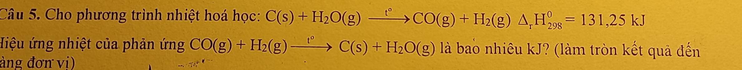 Cho phương trình nhiệt hoá học: C(s)+H_2O(g)xrightarrow t°CO(g)+H_2(g)△ _rH_(298)°=131,25kJ
Hiệu ứng nhiệt của phản ứng CO(g)+H_2(g)xrightarrow t°C(s)+H_2O(g)lab là bao nhiêu kJ? (làm tròn kết quả đến 
àng đơn vị)