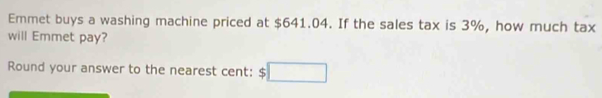 Emmet buys a washing machine priced at $641.04. If the sales tax is 3%, how much tax 
will Emmet pay? 
Round your answer to the nearest cent: $□