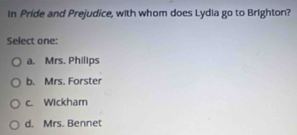 In Pride and Prejudice, with whom does Lydia go to Brighton?
Select one:
a. Mrs. Philips
b. Mrs. Forster
c. Wickham
d. Mrs. Bennet