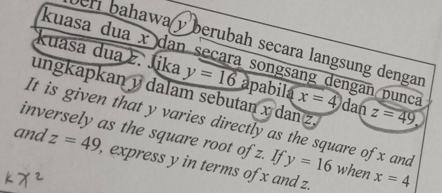 bahawa y berubah secara langsung dengar 
kuasa dua x dan seçara songsang dengan punca 
kuasa dua z. Jika y=16 apabila x=4 dan z=49
ungkapkan y dalam sebutan x dan z. 
It is given that y varies directly as the square of x and 
inversely as the square root of z. If y=16 when x=4
and z=49 , express y in terms of x and z.