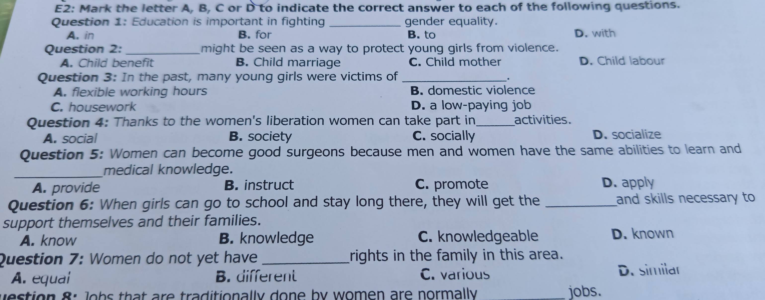 E2: Mark the letter A, B, C or D to indicate the correct answer to each of the following questions.
Question 1: Education is important in fighting _gender equality.
A. in B. for B. to D. with
Question 2: _might be seen as a way to protect young girls from violence.
A. Child benefit B. Child marriage C. Child mother D. Child labour
Question 3: In the past, many young girls were victims of _.
A. flexible working hours B. domestic violence
C. housework D. a low-paying job
Question 4: Thanks to the women's liberation women can take part in _activities.
A. social B. society C. socially D. socialize
Question 5: Women can become good surgeons because men and women have the same abilities to learn and
_medical knowledge.
A. provide B. instruct C. promote D. apply
Question 6: When girls can go to school and stay long there, they will get the _and skills necessary to
support themselves and their families.
A. know B. knowledge C. knowledgeable D. known
Question 7: Women do not yet have _rights in the family in this area.
A. equal B. different C. various D. similar
uestion 8: Jobs that are traditionally done by women are normally jobs.