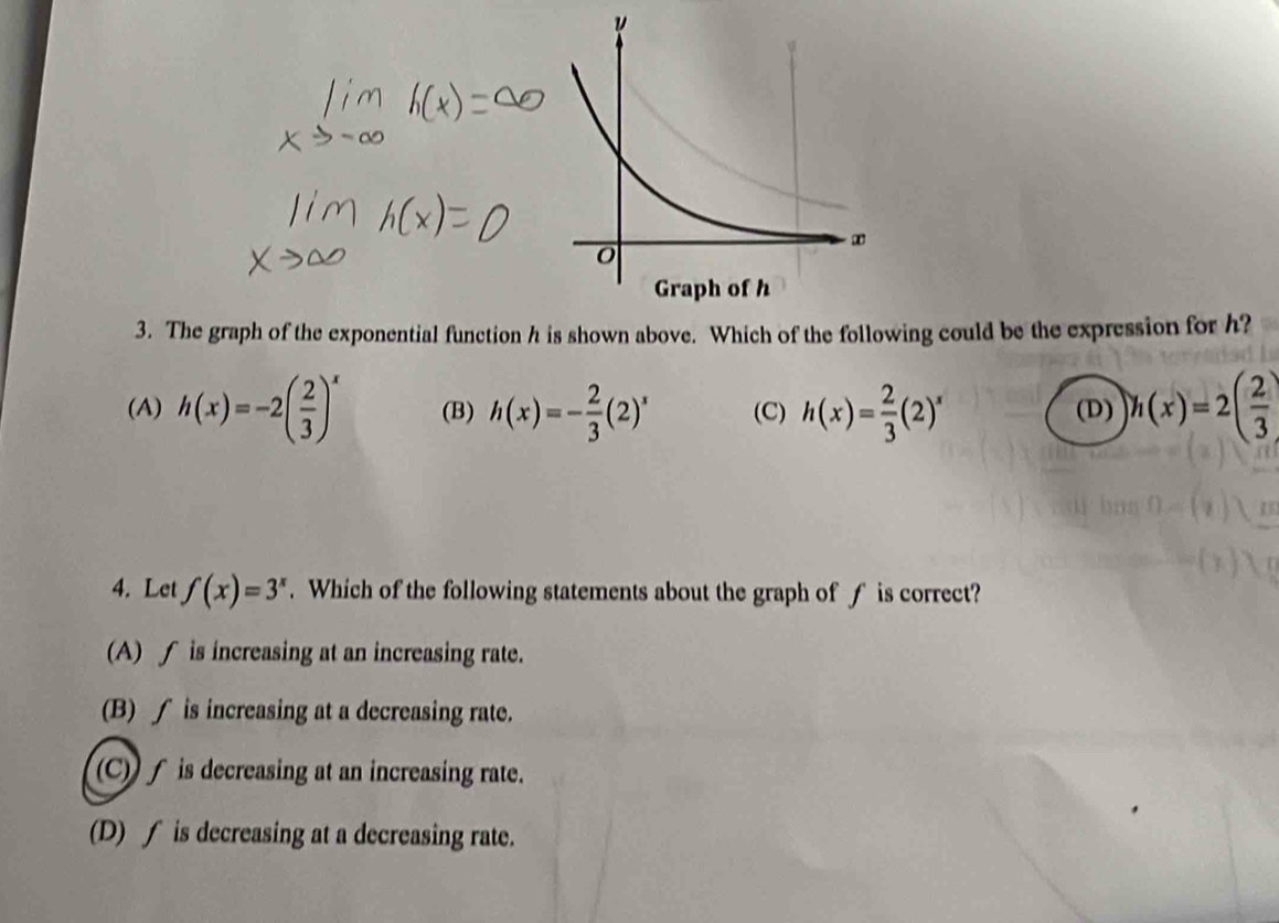 The graph of the exponential function h is shown above. Which of the following could be the expression for h?
(A) h(x)=-2( 2/3 )^x (B) h(x)=- 2/3 (2)^x (C) h(x)= 2/3 (2)^x (D) h(x)=2( 2/3 )
4. Let f(x)=3^x. Which of the following statements about the graph of f is correct?
(A) ∫ is increasing at an increasing rate.
(B) ∫ is increasing at a decreasing rate.
(C) ∫ is decreasing at an increasing rate.
(D) ∫ is decreasing at a decreasing rate.