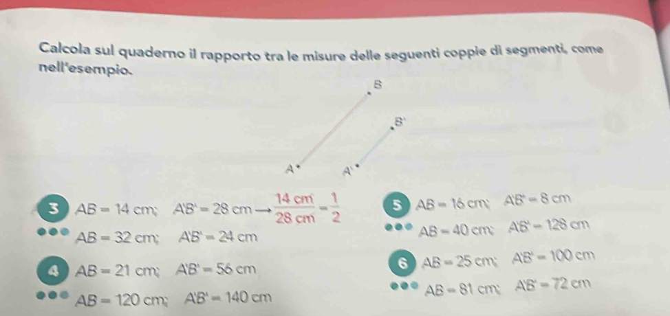 Calcola sul quaderno il rapporto tra le misure delle seguenti coppie di segmenti, come 
nell'esempio. B
8°
A A
3 AB=14cm; AB=28cmto  14cm/28cm = 1/2  5 AB=16cm; A'B'=8cm
AB=32cm; A'B'=24cm
AB=40cm; A'B'=128cm
4 AB=21cm; A'B'=56cm
6 AB=25cm; A'B'=100cm
AB=120cm; A'B'=140cm
AB=81cm; A'B'=72cm