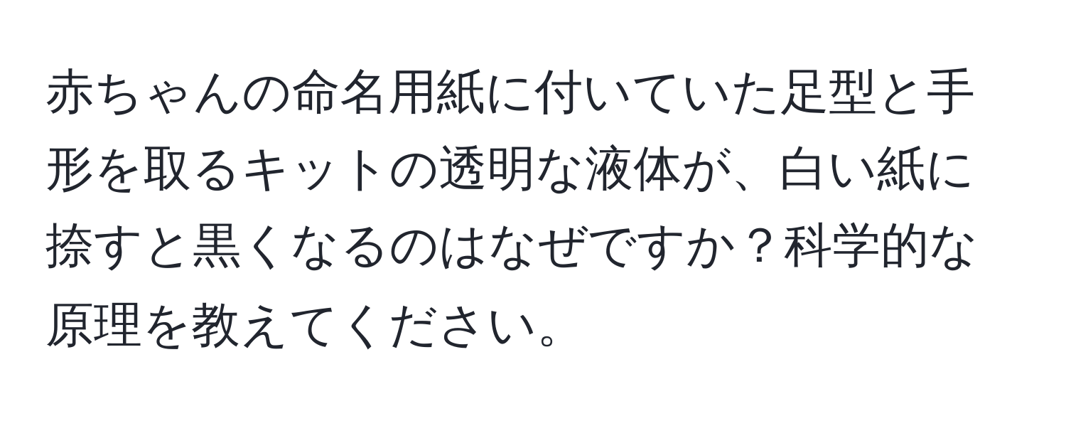 赤ちゃんの命名用紙に付いていた足型と手形を取るキットの透明な液体が、白い紙に捺すと黒くなるのはなぜですか？科学的な原理を教えてください。