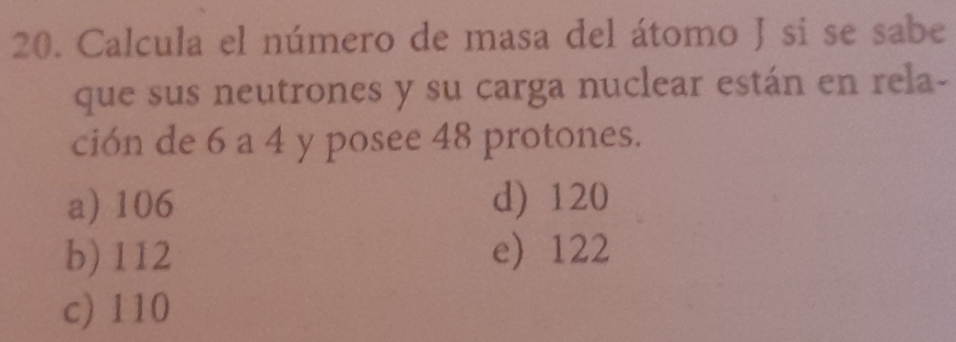 Calcula el número de masa del átomo J si se sabe
que sus neutrones y su carga nuclear están en rela-
ción de 6 a 4 y posee 48 protones.
a) 106 d) 120
b) 112 e) 122
c) 110