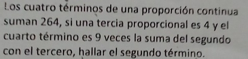 Los cuatro términos de una proporción continua 
suman 264, sì una tercia proporcional es 4 y el 
cuarto término es 9 veces la suma del segundo 
con el tercero, hallar el segundo término.