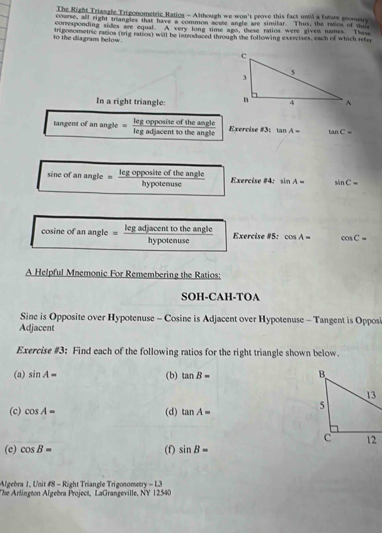 The Right Triangle Trigonometric Ratios - Although we won’t prove this fact until a future geometry 
course, all right triangles that have a common acute angle are similar. Thus, the ratios of their 
corresponding sides are equal. A very long time ago, these ratios were given names. These 
trigonometric ratios (trig ratios) will be introduced through the following exercises, cach of which refer 
to the diagram below. 
In a right triangle: 
tangent of an angle = leg opposite of the angle Exercise #3: tan A- tan C=
leg adjacent to the angle 
sine of an angle = leg opposite of the angle Exercise #4: sin A= sin C=
hypotenuse 
cosine of an angle _ leg adjacent to the angle Exercise #5: cos A= cos C=
hypotenuse 
A Helpful Mnemonic For Remembering the Ratios: 
SOH-CAH-TOA 
Sine is Opposite over Hypotenuse - Cosine is Adjacent over Hypotenuse - Tangent is Opposi 
Adjacent 
Exercise #3: Find each of the following ratios for the right triangle shown below. 
(a) sin A= (b) tan B=
(c) cos A= (d) tan A=
(e) cos B= (f) sin B=
Algebra 1, Unit #8 - Right Triangle Trigonometry -L3 
The Arlington Algebra Project, LaGrangeville, NY 12540