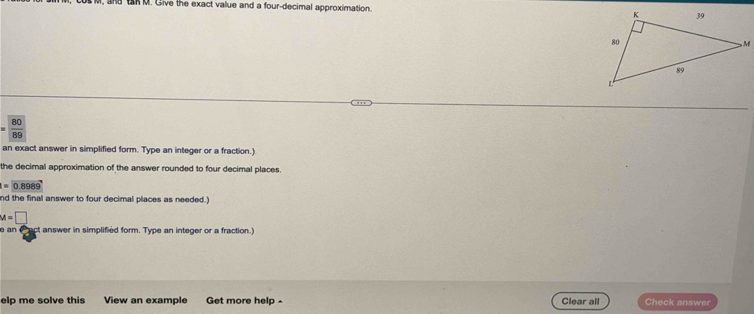and tan M. Give the exact value and a four-decimal approximation.
= 80/89 
an exact answer in simplified form. Type an integer or a fraction.) 
the decimal approximation of the answer rounded to four decimal places.
1=0.8989
nd the final answer to four decimal places as needed.)
M=□
e an ( act answer in simplified form. Type an integer or a fraction.) 
elp me solve this View an example Get more help ^ Clear all Check answer