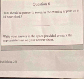 How should a quarter to seven in the evening appear on a
24 hour clock? 
_ 
Write your answer in the space provided or mark the 
appropriate time on your answer sheet. 
Publishing 201