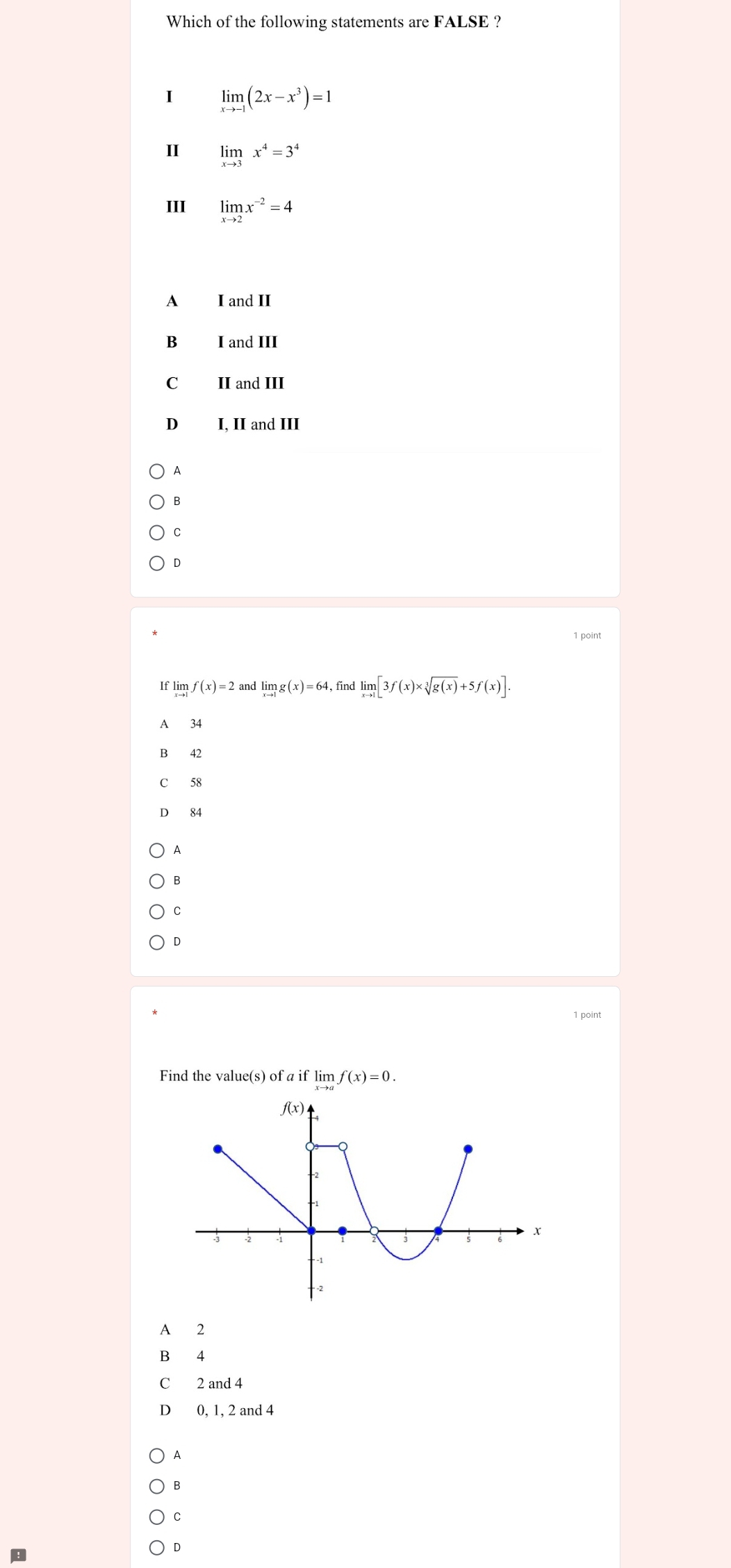 Which of the following statements are FALSE ?
I limlimits _xto -1(2x-x^3)=1
I limlimits _xto 3x^4=3^4
III limlimits _xto 2x^(-2)=4
A I and II
B €£ I and III
C II and III
D I, II and III
A
B
C
D
1 point
If limlimits _xto 1f(x)=2 and limlimits _xto 1g(x)=64 , find limlimits _xto 1[3f(x)* sqrt[3](g(x))+5f(x)].
A 34
B 42
C 58
D 84
A
B
C
D
1 point
Find the value(s) of a if lim f(x)=0.
A 2
B 4
C 2 and 4
D 0, 1, 2 and 4
A
B
C
D