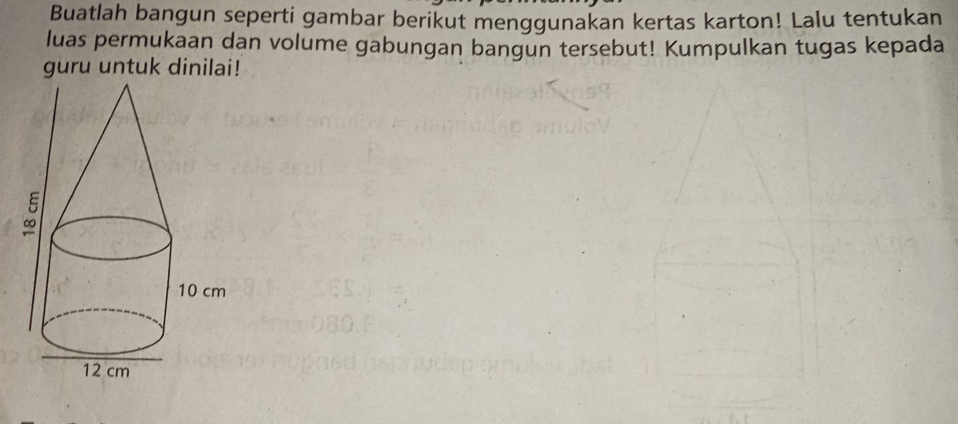 Buatlah bangun seperti gambar berikut menggunakan kertas karton! Lalu tentukan 
luas permukaan dan volume gabungan bangun tersebut! Kumpulkan tugas kepada 
guru untuk dinilai!